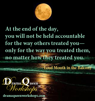 We will not be held accountable for the way others treated us, only for the way we treated them, no matter how they treated us.